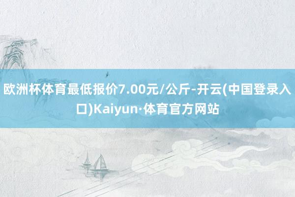 欧洲杯体育最低报价7.00元/公斤-开云(中国登录入口)Kaiyun·体育官方网站