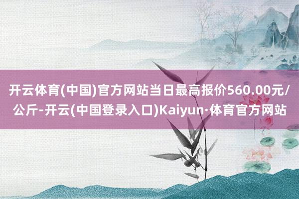 开云体育(中国)官方网站当日最高报价560.00元/公斤-开云(中国登录入口)Kaiyun·体育官方网站