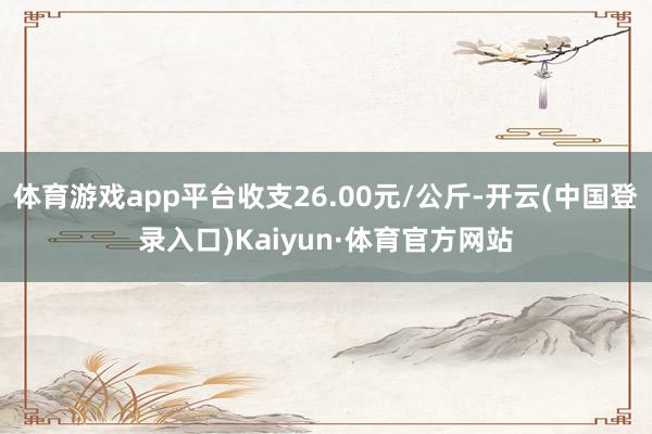 体育游戏app平台收支26.00元/公斤-开云(中国登录入口)Kaiyun·体育官方网站