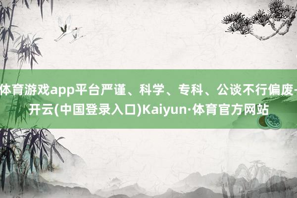 体育游戏app平台严谨、科学、专科、公谈不行偏废-开云(中国登录入口)Kaiyun·体育官方网站