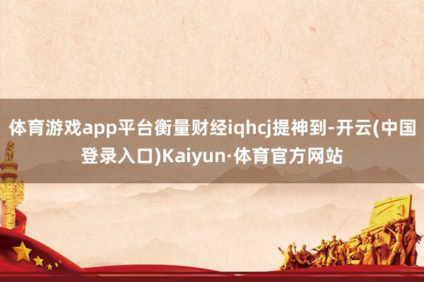 体育游戏app平台衡量财经iqhcj提神到-开云(中国登录入口)Kaiyun·体育官方网站