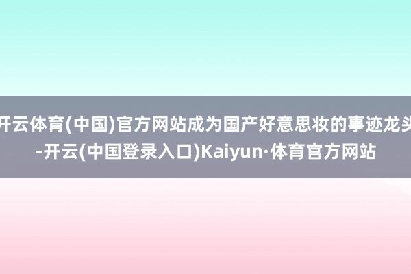 开云体育(中国)官方网站成为国产好意思妆的事迹龙头-开云(中国登录入口)Kaiyun·体育官方网站