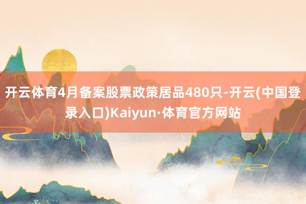 开云体育4月备案股票政策居品480只-开云(中国登录入口)Kaiyun·体育官方网站