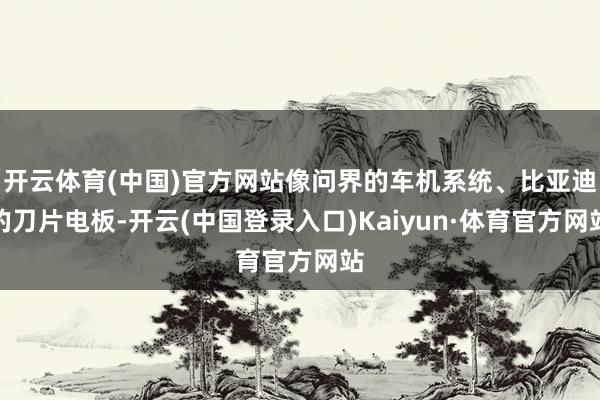 开云体育(中国)官方网站像问界的车机系统、比亚迪的刀片电板-开云(中国登录入口)Kaiyun·体育官方网站