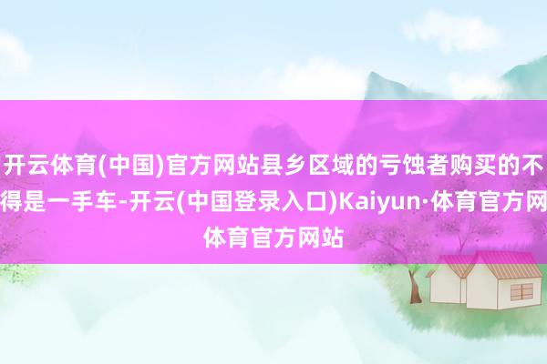 开云体育(中国)官方网站县乡区域的亏蚀者购买的不见得是一手车-开云(中国登录入口)Kaiyun·体育官方网站