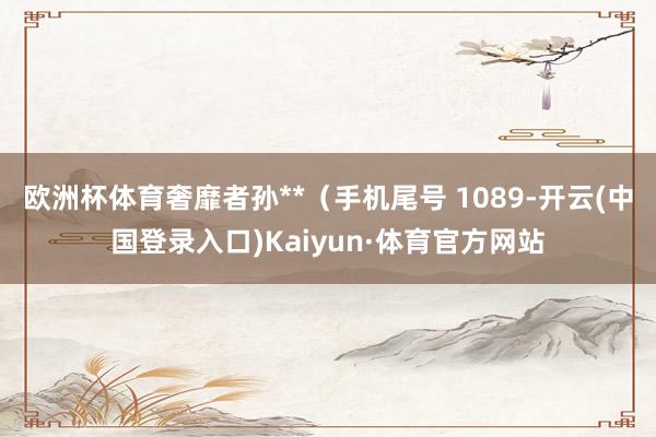 欧洲杯体育奢靡者孙**（手机尾号 1089-开云(中国登录入口)Kaiyun·体育官方网站