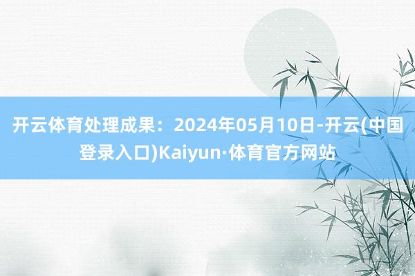 开云体育处理成果：2024年05月10日-开云(中国登录入口)Kaiyun·体育官方网站