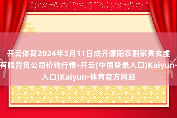 开云体育2024年5月11日成齐濛阳农副家具玄虚批发来往商场有限背负公司价钱行情-开云(中国登录入口)Kaiyun·体育官方网站