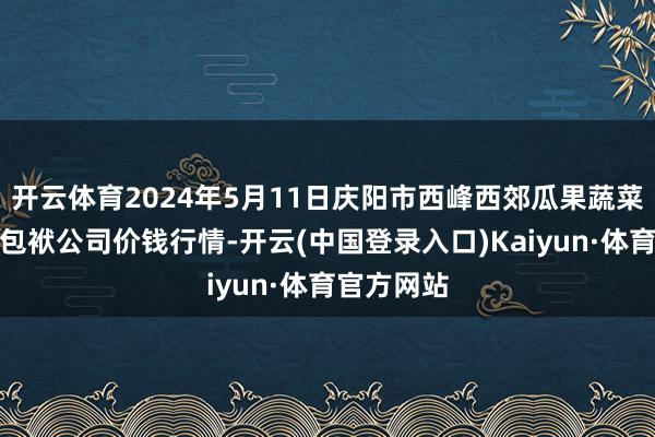 开云体育2024年5月11日庆阳市西峰西郊瓜果蔬菜批发有限包袱公司价钱行情-开云(中国登录入口)Kaiyun·体育官方网站