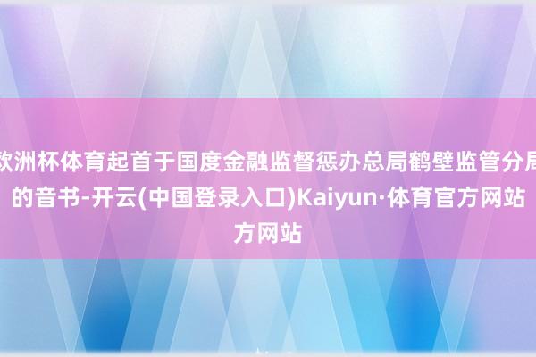 欧洲杯体育起首于国度金融监督惩办总局鹤壁监管分局的音书-开云(中国登录入口)Kaiyun·体育官方网站