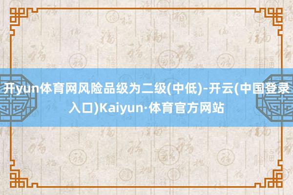 开yun体育网风险品级为二级(中低)-开云(中国登录入口)Kaiyun·体育官方网站