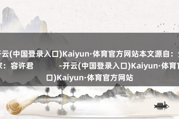 开云(中国登录入口)Kaiyun·体育官方网站本文源自：金融界作家：容许君            -开云(中国登录入口)Kaiyun·体育官方网站