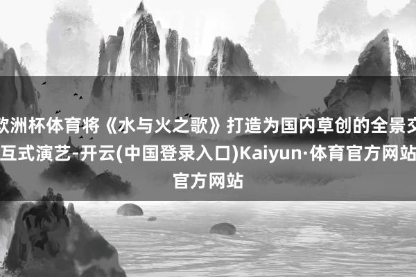 欧洲杯体育将《水与火之歌》打造为国内草创的全景交互式演艺-开云(中国登录入口)Kaiyun·体育官方网站