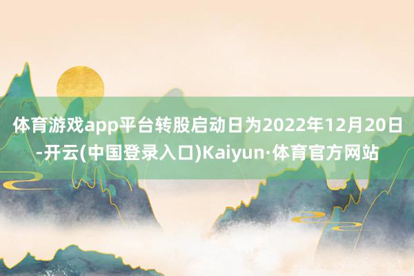 体育游戏app平台转股启动日为2022年12月20日-开云(中国登录入口)Kaiyun·体育官方网站