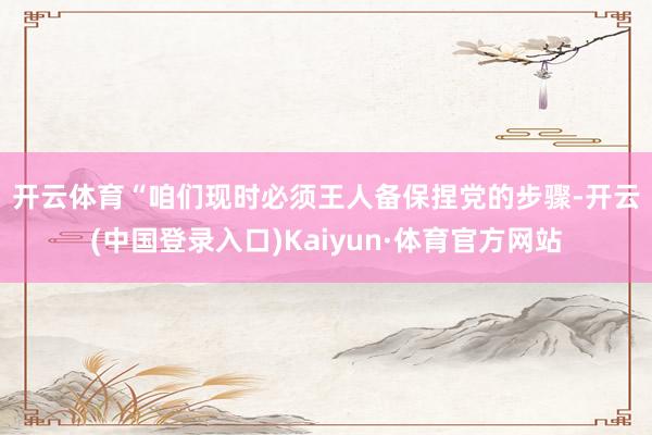 开云体育　　“咱们现时必须王人备保捏党的步骤-开云(中国登录入口)Kaiyun·体育官方网站