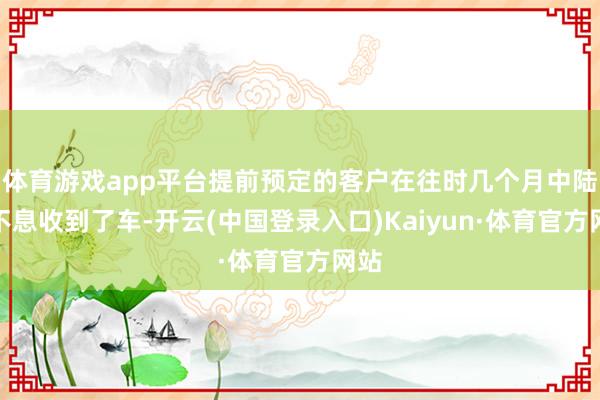 体育游戏app平台提前预定的客户在往时几个月中陆连不息收到了车-开云(中国登录入口)Kaiyun·体育官方网站