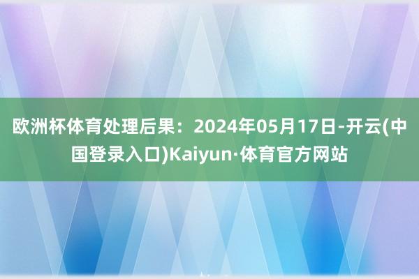 欧洲杯体育处理后果：2024年05月17日-开云(中国登录入口)Kaiyun·体育官方网站