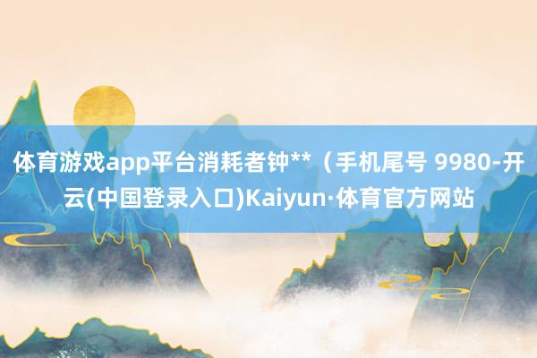 体育游戏app平台消耗者钟**（手机尾号 9980-开云(中国登录入口)Kaiyun·体育官方网站