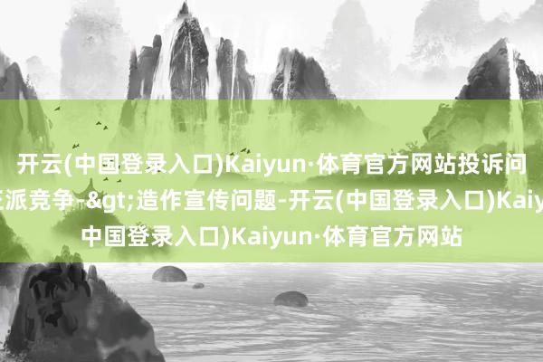 开云(中国登录入口)Kaiyun·体育官方网站投诉问题：可能存在不正派竞争->造作宣传问题-开云(中国登录入口)Kaiyun·体育官方网站