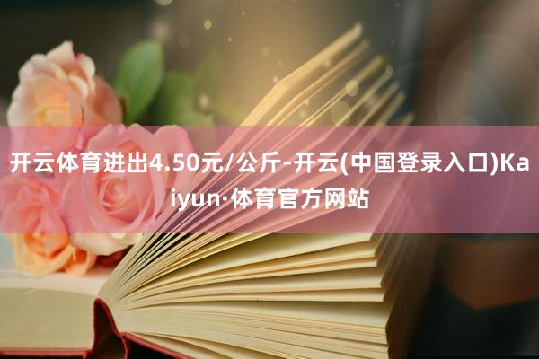 开云体育进出4.50元/公斤-开云(中国登录入口)Kaiyun·体育官方网站