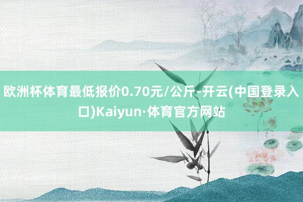 欧洲杯体育最低报价0.70元/公斤-开云(中国登录入口)Kaiyun·体育官方网站