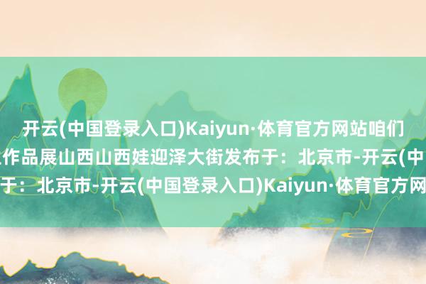 开云(中国登录入口)Kaiyun·体育官方网站咱们在山西后生等你”  后生作品展山西山西娃迎泽大街发布于：北京市-开云(中国登录入口)Kaiyun·体育官方网站