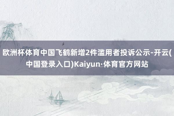 欧洲杯体育中国飞鹤新增2件滥用者投诉公示-开云(中国登录入口)Kaiyun·体育官方网站