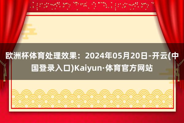 欧洲杯体育处理效果：2024年05月20日-开云(中国登录入口)Kaiyun·体育官方网站