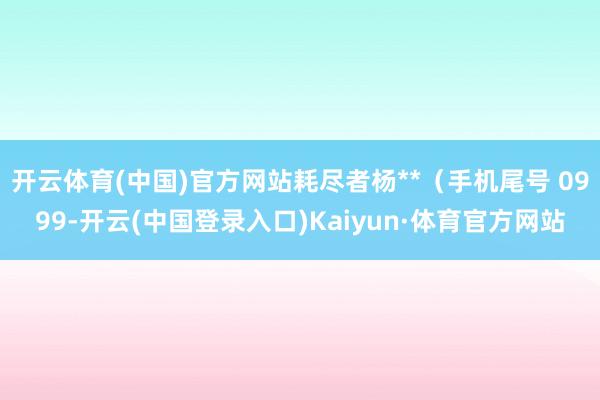 开云体育(中国)官方网站耗尽者杨**（手机尾号 0999-开云(中国登录入口)Kaiyun·体育官方网站