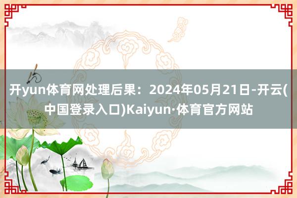 开yun体育网处理后果：2024年05月21日-开云(中国登录入口)Kaiyun·体育官方网站