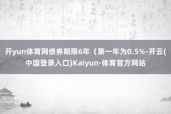 开yun体育网债券期限6年（第一年为0.5%-开云(中国登录入口)Kaiyun·体育官方网站