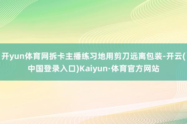 开yun体育网拆卡主播练习地用剪刀远离包装-开云(中国登录入口)Kaiyun·体育官方网站