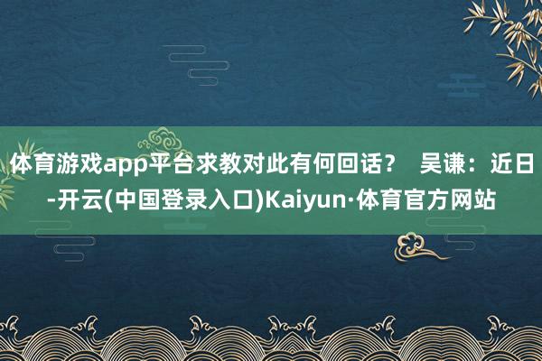 体育游戏app平台求教对此有何回话？  吴谦：近日-开云(中国登录入口)Kaiyun·体育官方网站