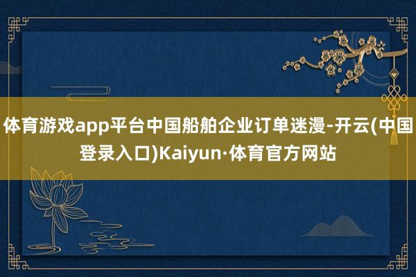 体育游戏app平台中国船舶企业订单迷漫-开云(中国登录入口)Kaiyun·体育官方网站