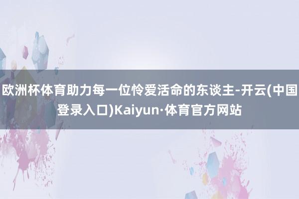 欧洲杯体育助力每一位怜爱活命的东谈主-开云(中国登录入口)Kaiyun·体育官方网站