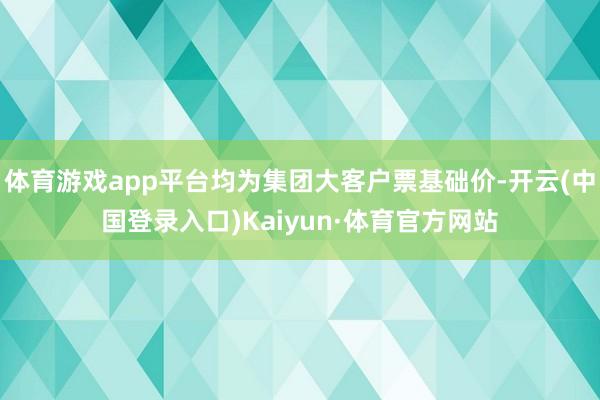 体育游戏app平台均为集团大客户票基础价-开云(中国登录入口)Kaiyun·体育官方网站