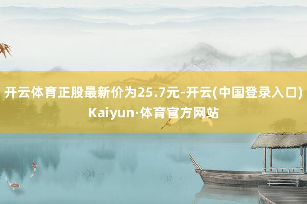 开云体育正股最新价为25.7元-开云(中国登录入口)Kaiyun·体育官方网站