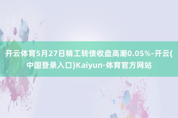 开云体育5月27日精工转债收盘高潮0.05%-开云(中国登录入口)Kaiyun·体育官方网站