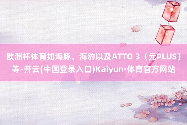 欧洲杯体育如海豚、海豹以及ATTO 3（元PLUS）等-开云(中国登录入口)Kaiyun·体育官方网站