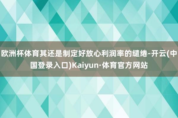 欧洲杯体育其还是制定好放心利润率的缱绻-开云(中国登录入口)Kaiyun·体育官方网站