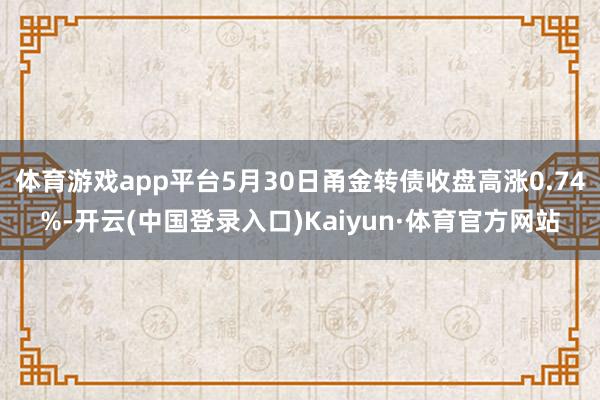 体育游戏app平台5月30日甬金转债收盘高涨0.74%-开云(中国登录入口)Kaiyun·体育官方网站