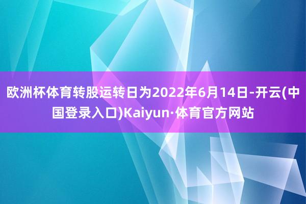 欧洲杯体育转股运转日为2022年6月14日-开云(中国登录入口)Kaiyun·体育官方网站