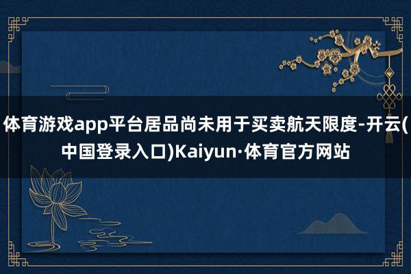 体育游戏app平台居品尚未用于买卖航天限度-开云(中国登录入口)Kaiyun·体育官方网站