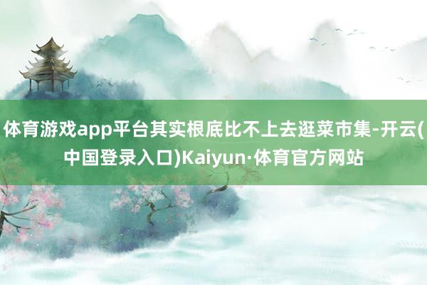 体育游戏app平台其实根底比不上去逛菜市集-开云(中国登录入口)Kaiyun·体育官方网站