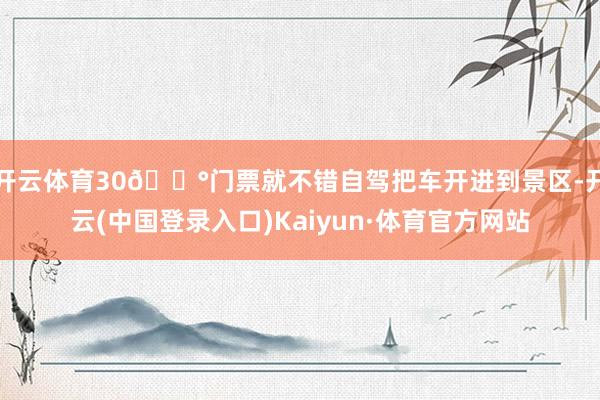 开云体育30💰门票就不错自驾把车开进到景区-开云(中国登录入口)Kaiyun·体育官方网站