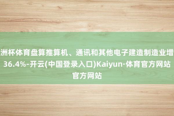 欧洲杯体育盘算推算机、通讯和其他电子建造制造业增长36.4%-开云(中国登录入口)Kaiyun·体育官方网站