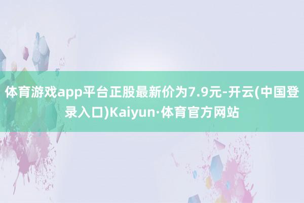 体育游戏app平台正股最新价为7.9元-开云(中国登录入口)Kaiyun·体育官方网站