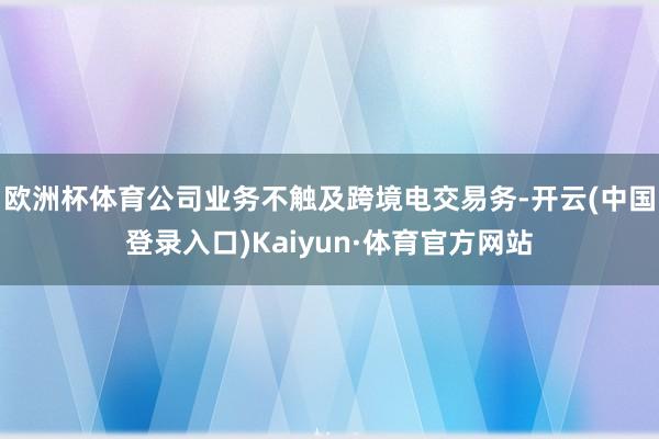 欧洲杯体育公司业务不触及跨境电交易务-开云(中国登录入口)Kaiyun·体育官方网站