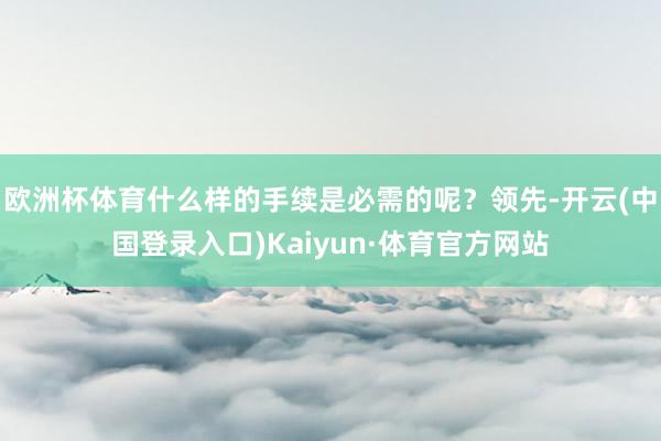 欧洲杯体育什么样的手续是必需的呢？领先-开云(中国登录入口)Kaiyun·体育官方网站