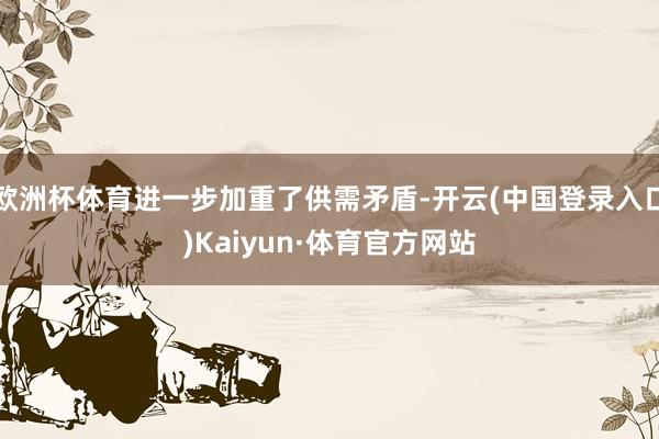 欧洲杯体育进一步加重了供需矛盾-开云(中国登录入口)Kaiyun·体育官方网站